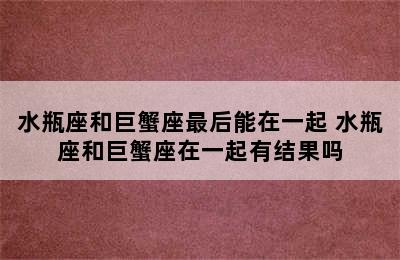 水瓶座和巨蟹座最后能在一起 水瓶座和巨蟹座在一起有结果吗